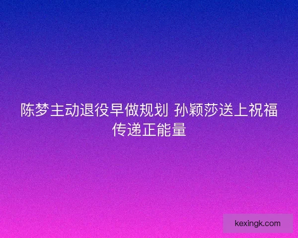 陈梦主动退役早做规划 孙颖莎送上祝福传递正能量
