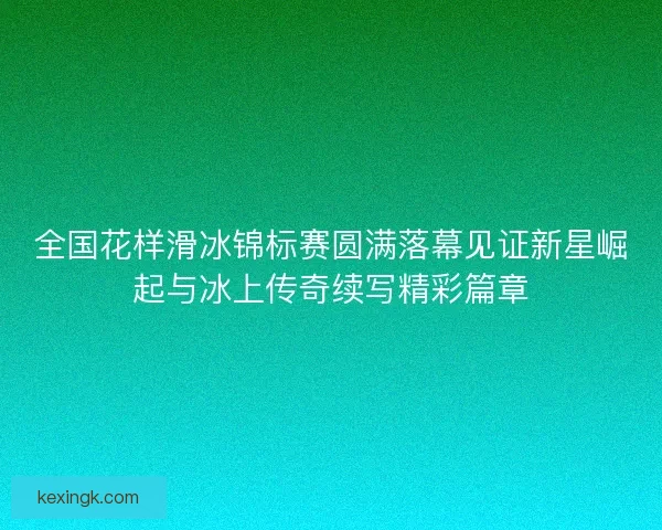 全国花样滑冰锦标赛圆满落幕见证新星崛起与冰上传奇续写精彩篇章
