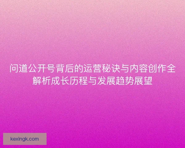 问道公开号背后的运营秘诀与内容创作全解析成长历程与发展趋势展望