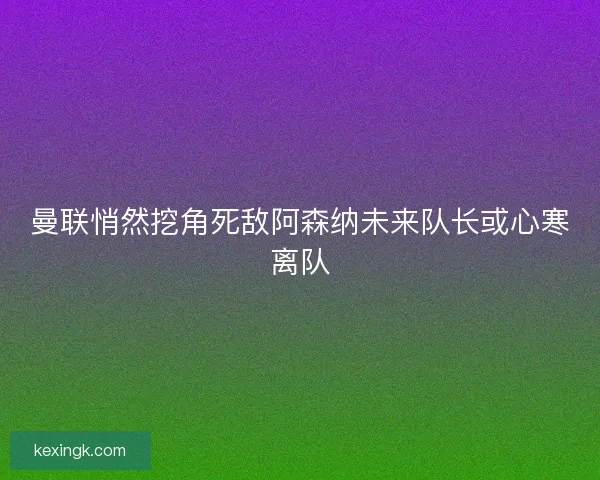 曼联悄然挖角死敌阿森纳未来队长或心寒离队